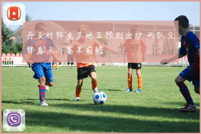 丹麦对阵克罗地亚预测出炉 两队交锋看点与赛果前瞻