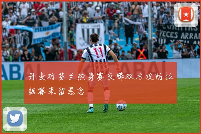 丹麦对芬兰热身赛交锋双方攻防拉锯赛果留悬念