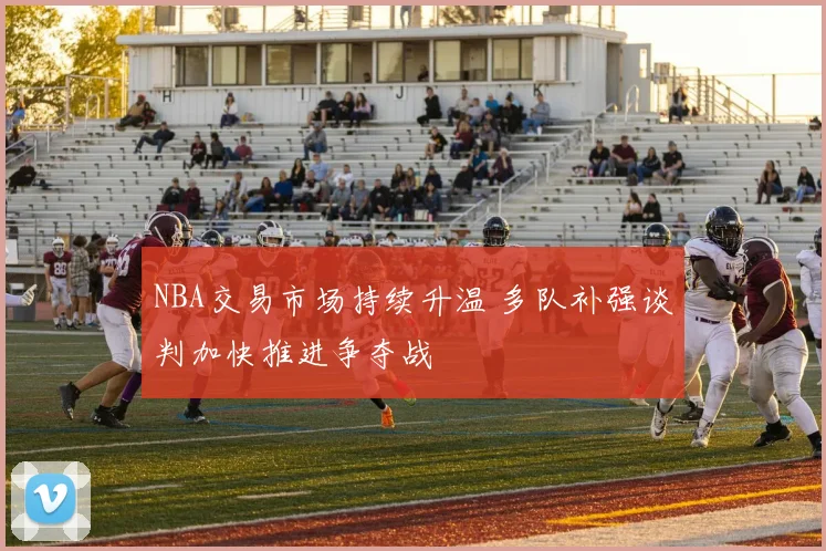 NBA交易市场持续升温 多队补强谈判加快推进争夺战