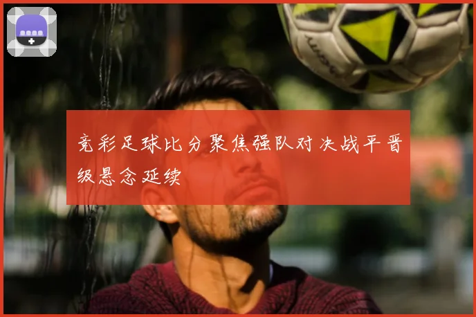 竞彩足球比分聚焦强队对决战平晋级悬念延续