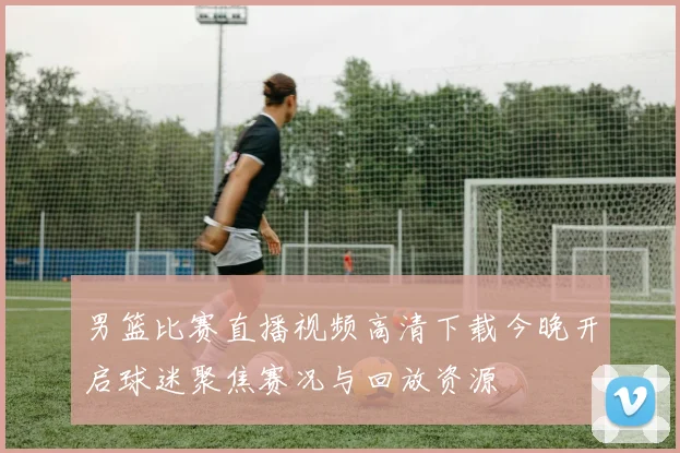 男篮比赛直播视频高清下载今晚开启球迷聚焦赛况与回放资源