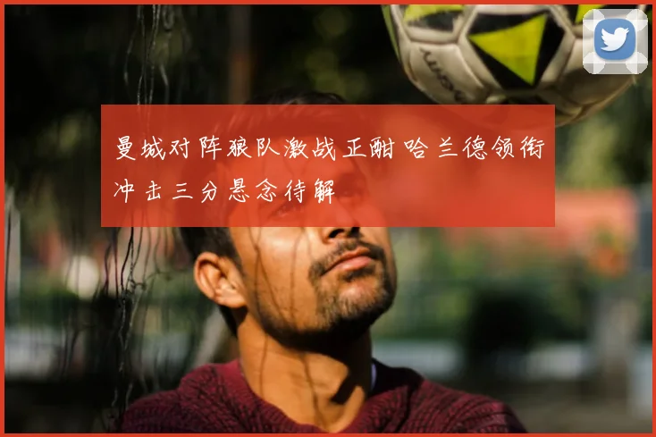 曼城对阵狼队激战正酣 哈兰德领衔冲击三分悬念待解