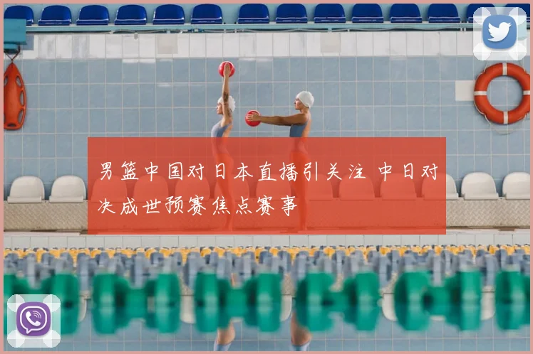 男篮中国对日本直播引关注 中日对决成世预赛焦点赛事