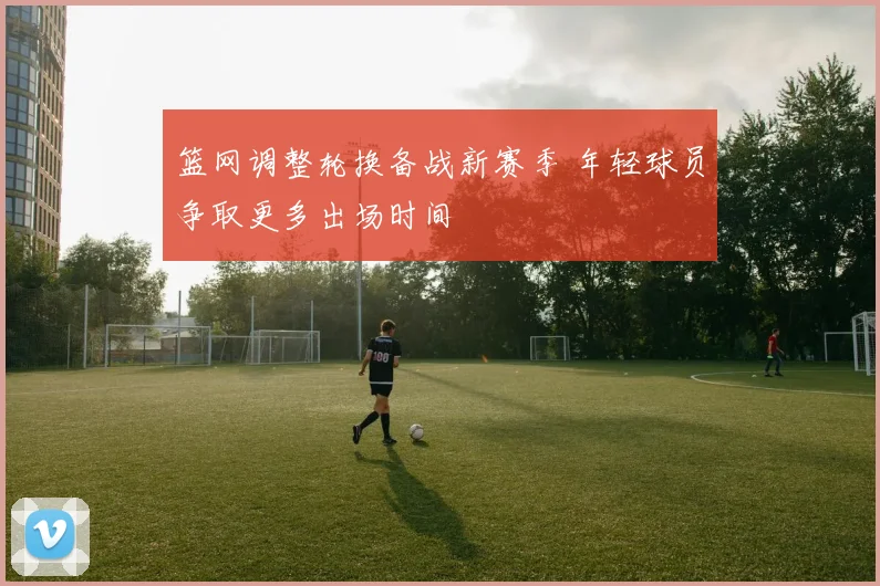 篮网调整轮换备战新赛季 年轻球员争取更多出场时间