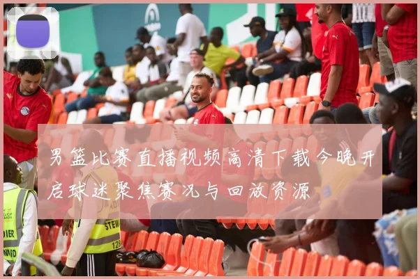 男篮比赛直播视频高清下载今晚开启球迷聚焦赛况与回放资源