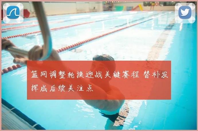 篮网调整轮换迎战关键赛程 替补发挥成后续关注点