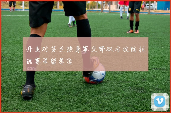 丹麦对芬兰热身赛交锋双方攻防拉锯赛果留悬念