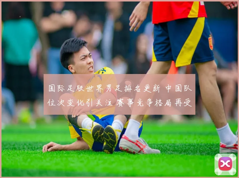 国际足联世界男足排名更新 中国队位次变化引关注 赛事竞争格局再受检验