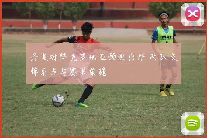 丹麦对阵克罗地亚预测出炉 两队交锋看点与赛果前瞻