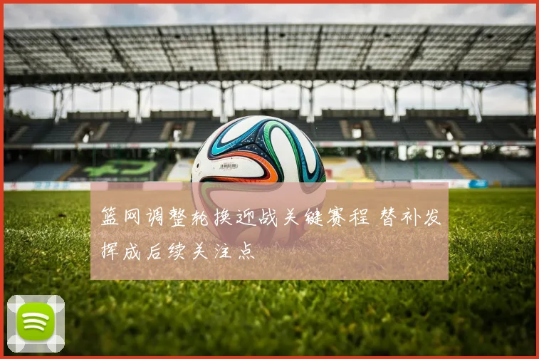 篮网调整轮换迎战关键赛程 替补发挥成后续关注点