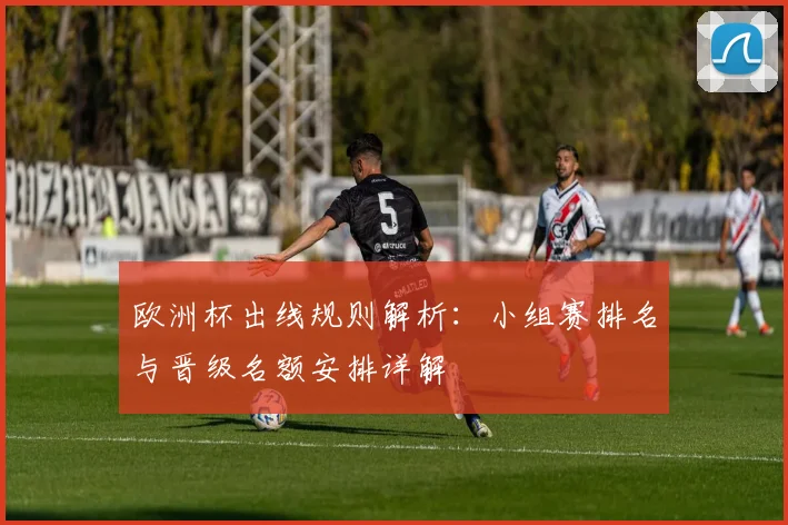 欧洲杯出线规则解析：小组赛排名与晋级名额安排详解