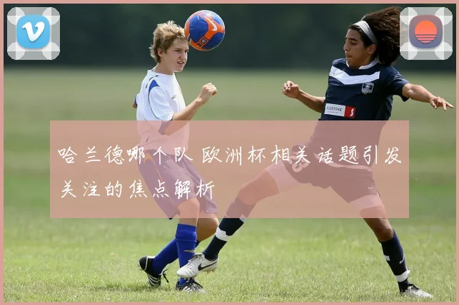哈兰德哪个队 欧洲杯相关话题引发关注的焦点解析
