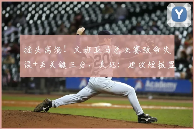 摇头离场！文班亚马总决赛致命失误+丢关键三分，美记：进攻短板显露_比赛_1_CBA