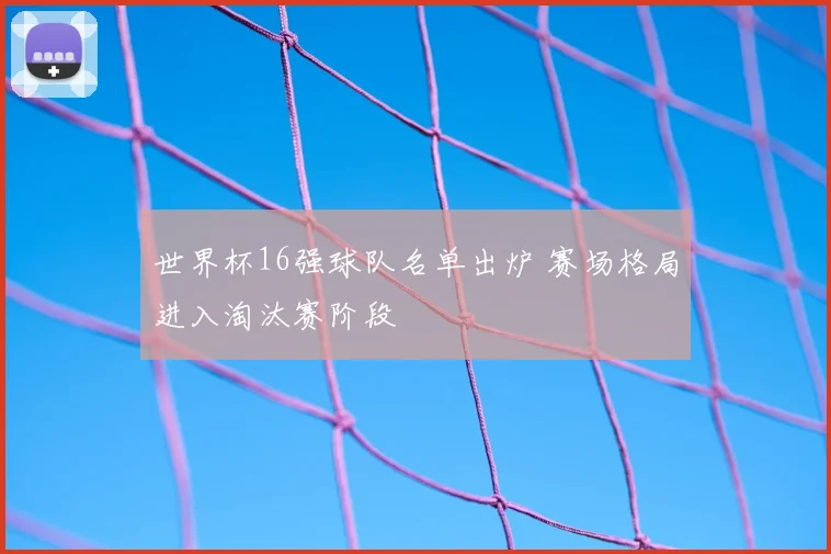 世界杯16强球队名单出炉 赛场格局进入淘汰赛阶段